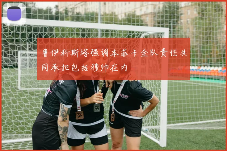 鲁伊科斯塔强调本菲卡全队责任共同承担包括穆帅在内
