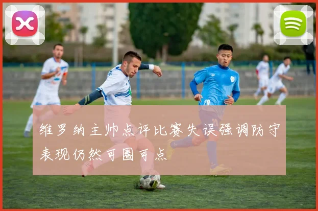 维罗纳主帅点评比赛失误强调防守表现仍然可圈可点