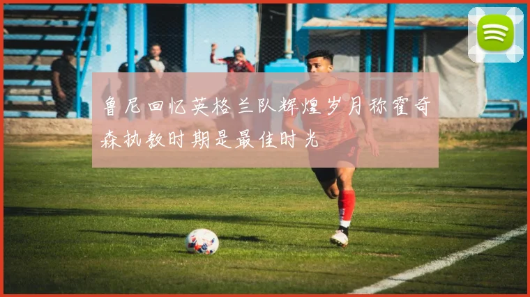 鲁尼回忆英格兰队辉煌岁月称霍奇森执教时期是最佳时光
