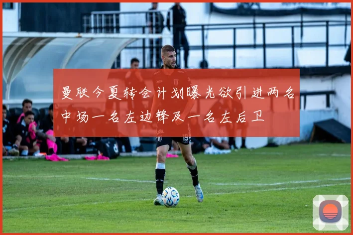 曼联今夏转会计划曝光欲引进两名中场一名左边锋及一名左后卫