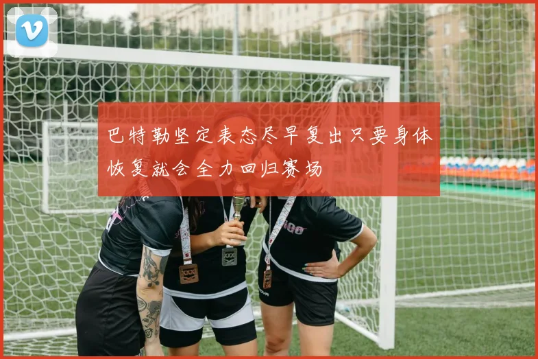 巴特勒坚定表态尽早复出只要身体恢复就会全力回归赛场