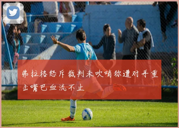 弗拉格怒斥裁判未吹哨称遭对手重击嘴巴血流不止