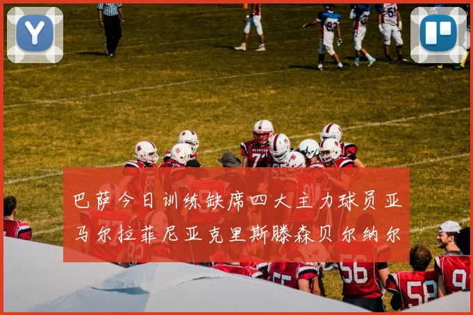 巴萨今日训练缺席四大主力球员亚马尔拉菲尼亚克里斯滕森贝尔纳尔