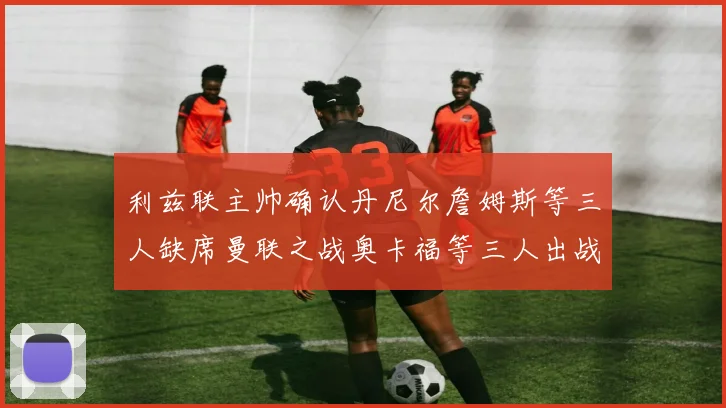 利兹联主帅确认丹尼尔詹姆斯等三人缺席曼联之战奥卡福等三人出战存疑