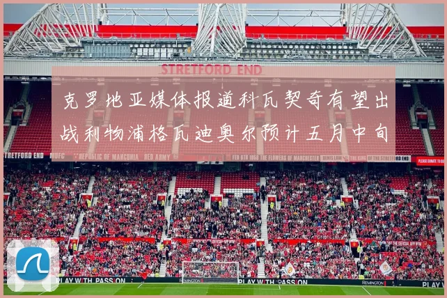 克罗地亚媒体报道科瓦契奇有望出战利物浦格瓦迪奥尔预计五月中旬回归
