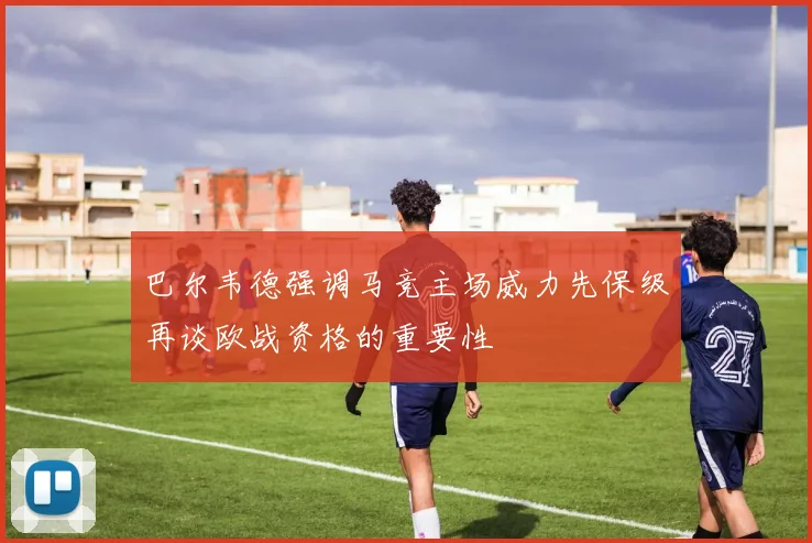 巴尔韦德强调马竞主场威力先保级再谈欧战资格的重要性