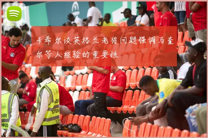 卡希尔谈英格兰老将问题强调马奎尔等人经验的重要性