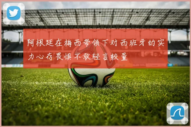 阿根廷在梅西带领下对西班牙的实力心存畏惧不敢轻言较量