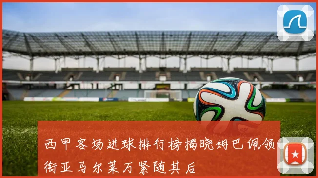 西甲客场进球排行榜揭晓姆巴佩领衔亚马尔莱万紧随其后