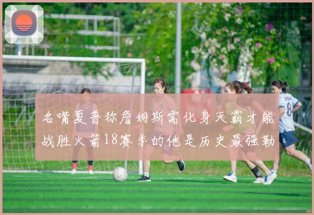 名嘴夏普称詹姆斯需化身灭霸才能战胜火箭18赛季的他是历史最强勒布朗