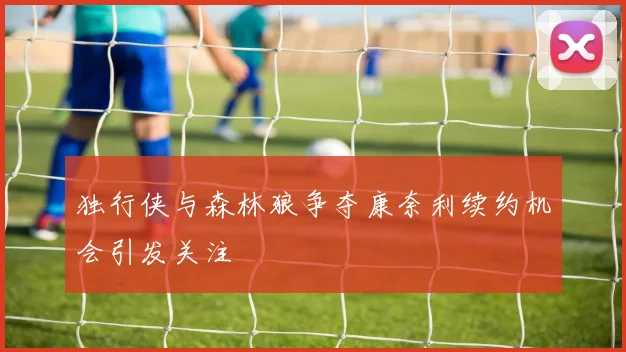 独行侠与森林狼争夺康奈利续约机会引发关注